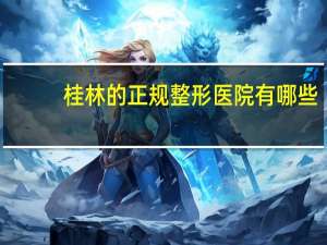 桂林的正规整形医院有哪些？桂林哪里有美容院，正规技术好一些的