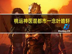 桃运神医混都市一念叶皓轩（桃运神医混都市txt下载）
