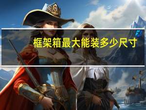 框架箱最大能装多少尺寸（框架箱尺寸规格有哪些 为何运费昂贵）