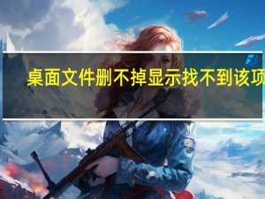桌面文件删不掉显示找不到该项目（桌面文件删不掉）
