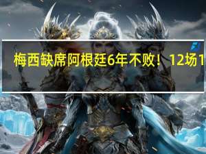 梅西缺席阿根廷6年不败！12场11胜，18分领跑，连刷6大纪录