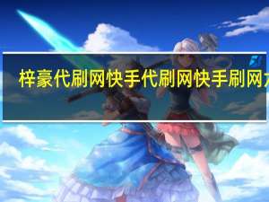 梓豪代刷网快手代刷网 快手刷网六月(梓豪代刷网站快手)