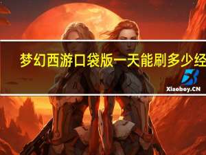 梦幻西游口袋版一天能刷多少经验（梦幻西游口袋版一天能刷多少经验）