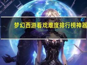 梦幻西游看戏难度排行榜神器（梦幻西游看戏难度排行）