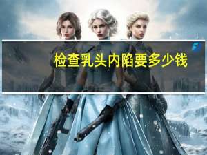 检查乳头内陷要多少钱(57岁女性乳头内陷需要做哪些检查)