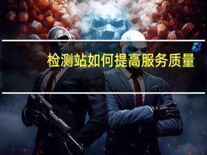 检测站如何提高服务质量（如何提高服务质量）