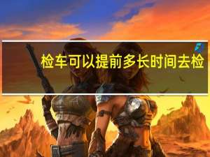 检车可以提前多长时间去检（检车可以提前多长时间）
