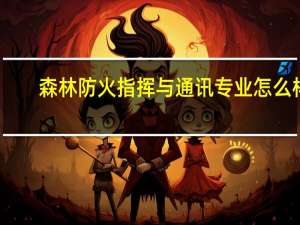 森林防火指挥与通讯专业怎么样_就业方向_主要课程