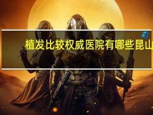 植发比较权威医院有哪些 昆山植发哪家医院比较正规权威