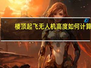 楼顶起飞无人机高度如何计算