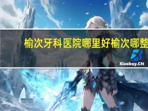 榆次牙科医院哪里好 榆次哪整牙好呀大概是多少银子