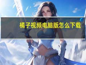 橘子视频电脑版怎么下载（橘子视频电脑版）