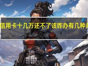 欠银行信用卡十几万还不了该咋办 有几种办法可以解决