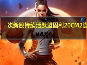 次新股持续活跃 盟固利20CM2连板