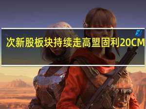 次新股板块持续走高 盟固利20CM涨停