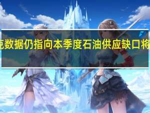 欧佩克数据仍指向本季度石油供应缺口将创纪录高位