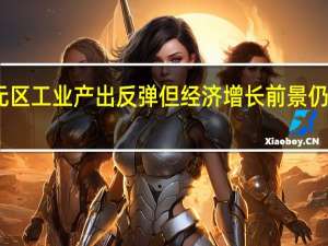 欧元区工业产出反弹 但经济增长前景仍未见曙光