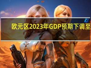 欧元区2023年GDP预期下调至0.6%