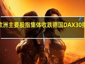 欧洲主要股指集体收跌 德国DAX30指数跌0.99%