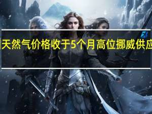 欧洲天然气价格收于5个月高位 挪威供应风险重燃