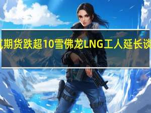 欧洲天然气期货跌超10%雪佛龙LNG工人延长谈判罢工推迟一天