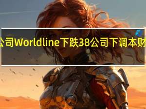 欧洲支付公司Worldline下跌38%公司下调本财年有机收入预期