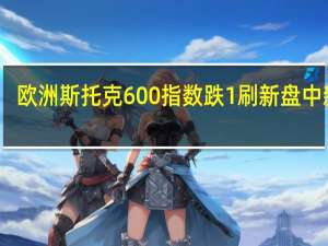 欧洲斯托克600指数跌1%刷新盘中新低