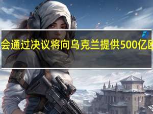 欧洲议会通过决议 将向乌克兰提供500亿欧元财政支持
