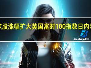 欧股涨幅扩大 英国富时100指数日内涨幅达1%