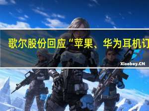 歌尔股份回应“苹果、华为耳机订单”：涉及具体客户或项目的问题不便于评论