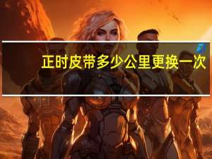 正时皮带多少公里更换一次（正时皮带多少公里更换）