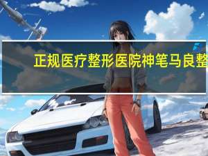 正规医疗整形医院 神笔马良整形医院正规吗