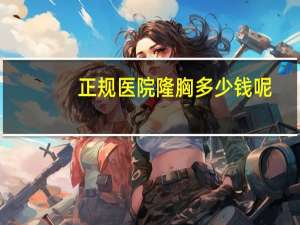 正规医院隆胸多少钱呢(隆胸大概要多少钱)