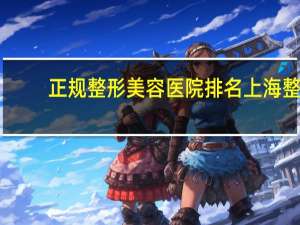 正规整形美容医院排名 上海整容医院排行榜