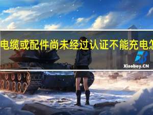 此电缆或配件尚未经过认证 不能充电怎么解决