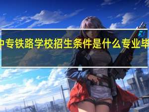 武汉中专铁路学校招生条件是什么专业毕业可以报名