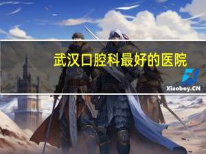 武汉口腔科最好的医院，武汉哪家口腔医院比较好