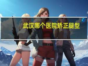 武汉哪个医院矫正腿型(矫正牙齿在武汉哪家医院最好)