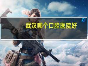 武汉哪个口腔医院好(武汉有哪些好一点的口腔医院)