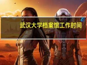 武汉大学档案馆工作时间（武汉大学档案馆）