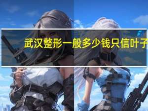 武汉整形一般多少钱只信叶子？武汉比较大的整形医院有那些