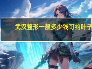 武汉整形一般多少钱可约叶子？武汉比较大的整形医院有那些