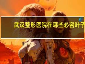 武汉整形医院在哪些必咨叶子？武汉比较大的整形医院有那些