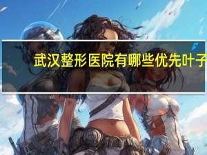 武汉整形医院有哪些优先叶子？武汉正规整形医院最好的是哪家