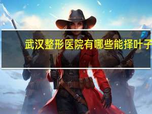 武汉整形医院有哪些能择叶子，武汉比较大的整形医院有那些