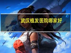 武汉植发医院哪家好(武汉新生植发怎样)