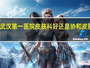 武汉第一医院皮肤科好还是协和皮肤科好（武汉第一医院皮肤科）