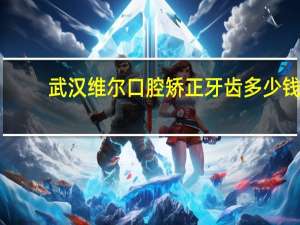 武汉维尔口腔矫正牙齿多少钱(北京维尔口腔医院哪个医生好)