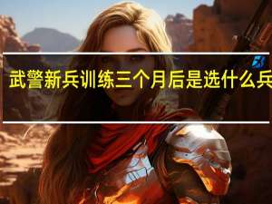 武警新兵训练三个月后是选什么兵种吗，比如侦察兵，汽车连之类的