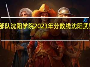 武警部队沈阳学院2023年分数线 沈阳武警指挥学院